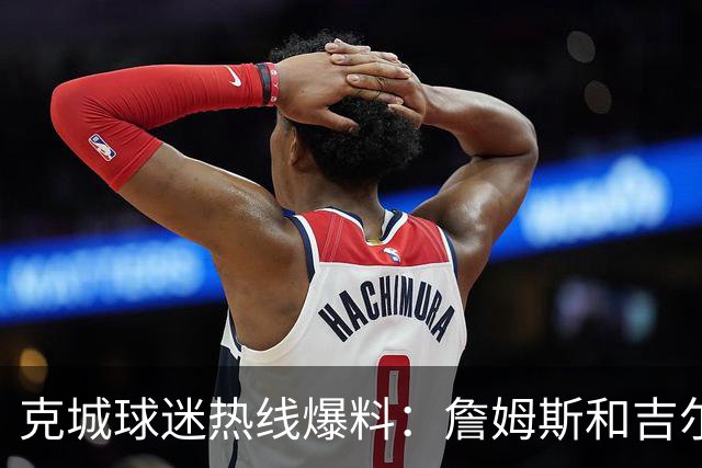 克城球迷热线爆料：詹姆斯和吉尔伯特本周私下会面超过两小时