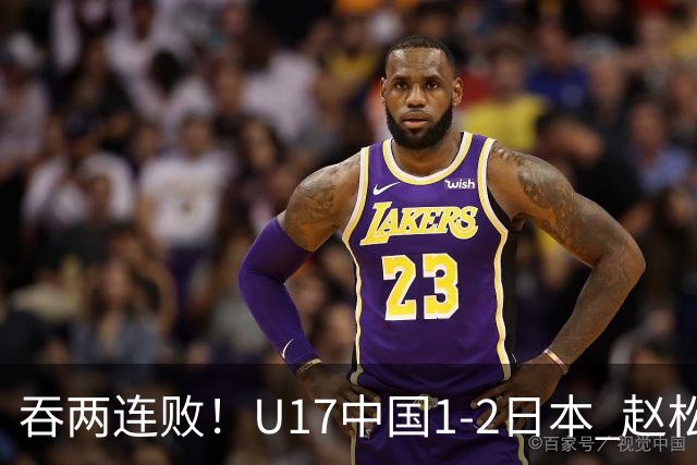 吞两连败！U17中国1-2日本 赵松源破门U17国足全场仅2次射门